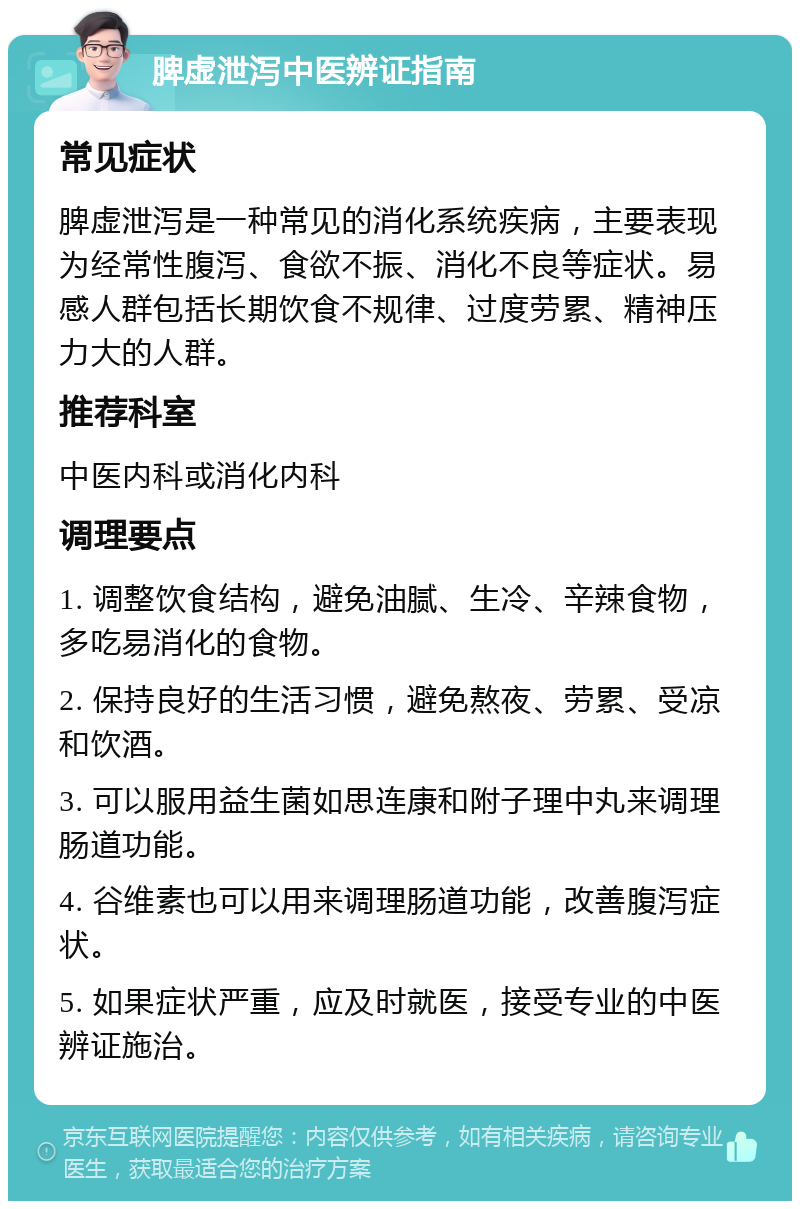 脾虚泄泻中医辨证指南 常见症状 脾虚泄泻是一种常见的消化系统疾病，主要表现为经常性腹泻、食欲不振、消化不良等症状。易感人群包括长期饮食不规律、过度劳累、精神压力大的人群。 推荐科室 中医内科或消化内科 调理要点 1. 调整饮食结构，避免油腻、生冷、辛辣食物，多吃易消化的食物。 2. 保持良好的生活习惯，避免熬夜、劳累、受凉和饮酒。 3. 可以服用益生菌如思连康和附子理中丸来调理肠道功能。 4. 谷维素也可以用来调理肠道功能，改善腹泻症状。 5. 如果症状严重，应及时就医，接受专业的中医辨证施治。