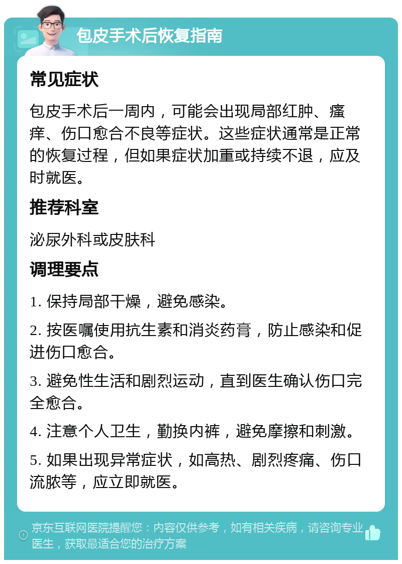 包皮手术后恢复指南 常见症状 包皮手术后一周内，可能会出现局部红肿、瘙痒、伤口愈合不良等症状。这些症状通常是正常的恢复过程，但如果症状加重或持续不退，应及时就医。 推荐科室 泌尿外科或皮肤科 调理要点 1. 保持局部干燥，避免感染。 2. 按医嘱使用抗生素和消炎药膏，防止感染和促进伤口愈合。 3. 避免性生活和剧烈运动，直到医生确认伤口完全愈合。 4. 注意个人卫生，勤换内裤，避免摩擦和刺激。 5. 如果出现异常症状，如高热、剧烈疼痛、伤口流脓等，应立即就医。