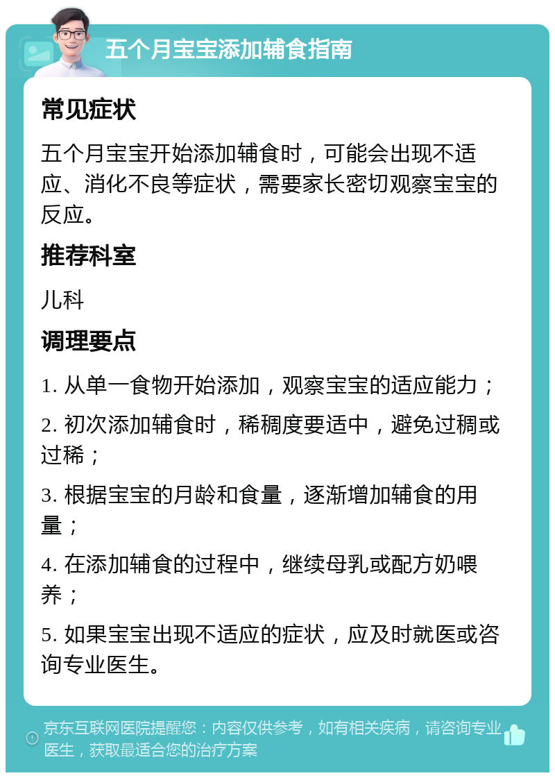 五个月宝宝添加辅食指南 常见症状 五个月宝宝开始添加辅食时，可能会出现不适应、消化不良等症状，需要家长密切观察宝宝的反应。 推荐科室 儿科 调理要点 1. 从单一食物开始添加，观察宝宝的适应能力； 2. 初次添加辅食时，稀稠度要适中，避免过稠或过稀； 3. 根据宝宝的月龄和食量，逐渐增加辅食的用量； 4. 在添加辅食的过程中，继续母乳或配方奶喂养； 5. 如果宝宝出现不适应的症状，应及时就医或咨询专业医生。