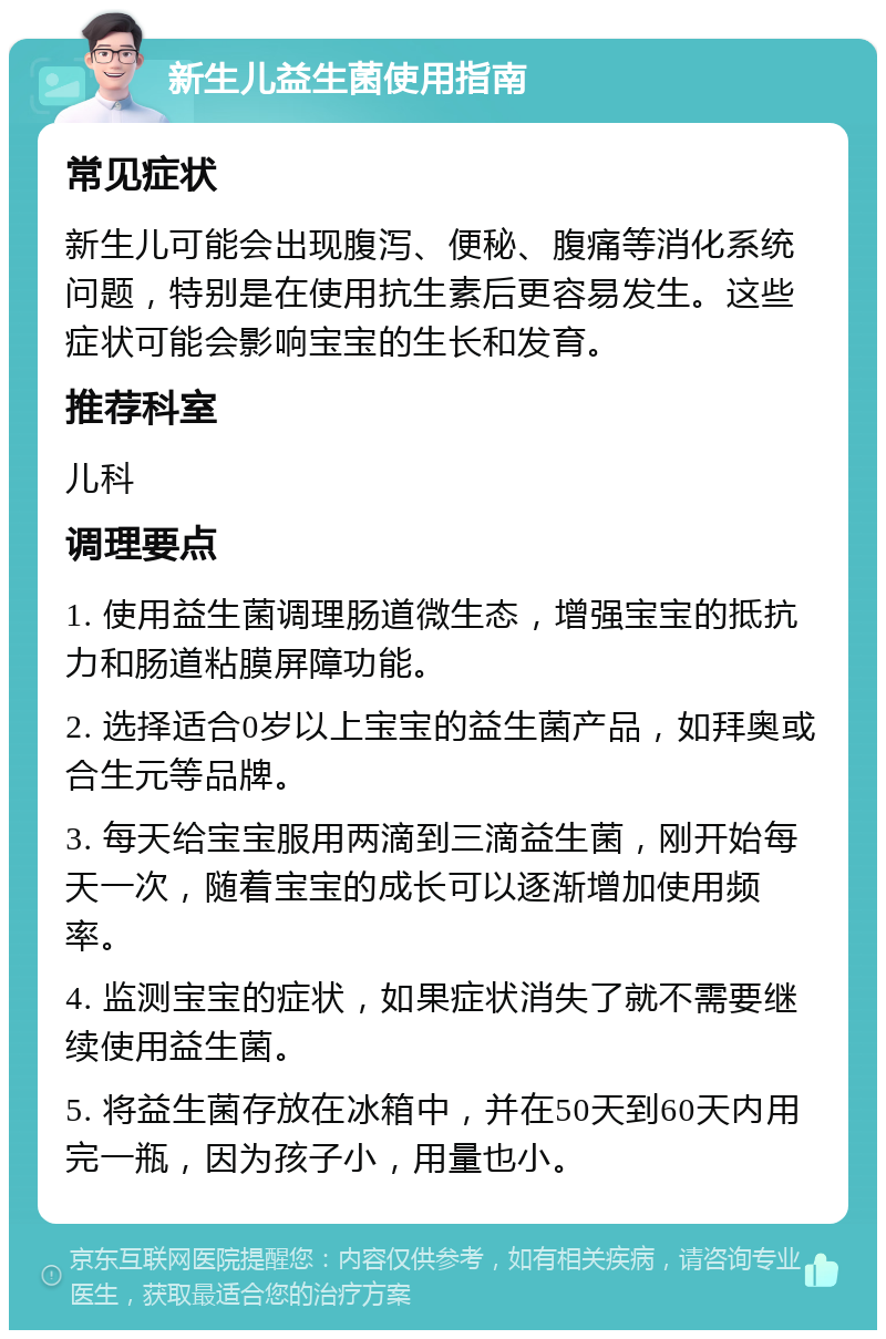 新生儿益生菌使用指南 常见症状 新生儿可能会出现腹泻、便秘、腹痛等消化系统问题，特别是在使用抗生素后更容易发生。这些症状可能会影响宝宝的生长和发育。 推荐科室 儿科 调理要点 1. 使用益生菌调理肠道微生态，增强宝宝的抵抗力和肠道粘膜屏障功能。 2. 选择适合0岁以上宝宝的益生菌产品，如拜奥或合生元等品牌。 3. 每天给宝宝服用两滴到三滴益生菌，刚开始每天一次，随着宝宝的成长可以逐渐增加使用频率。 4. 监测宝宝的症状，如果症状消失了就不需要继续使用益生菌。 5. 将益生菌存放在冰箱中，并在50天到60天内用完一瓶，因为孩子小，用量也小。