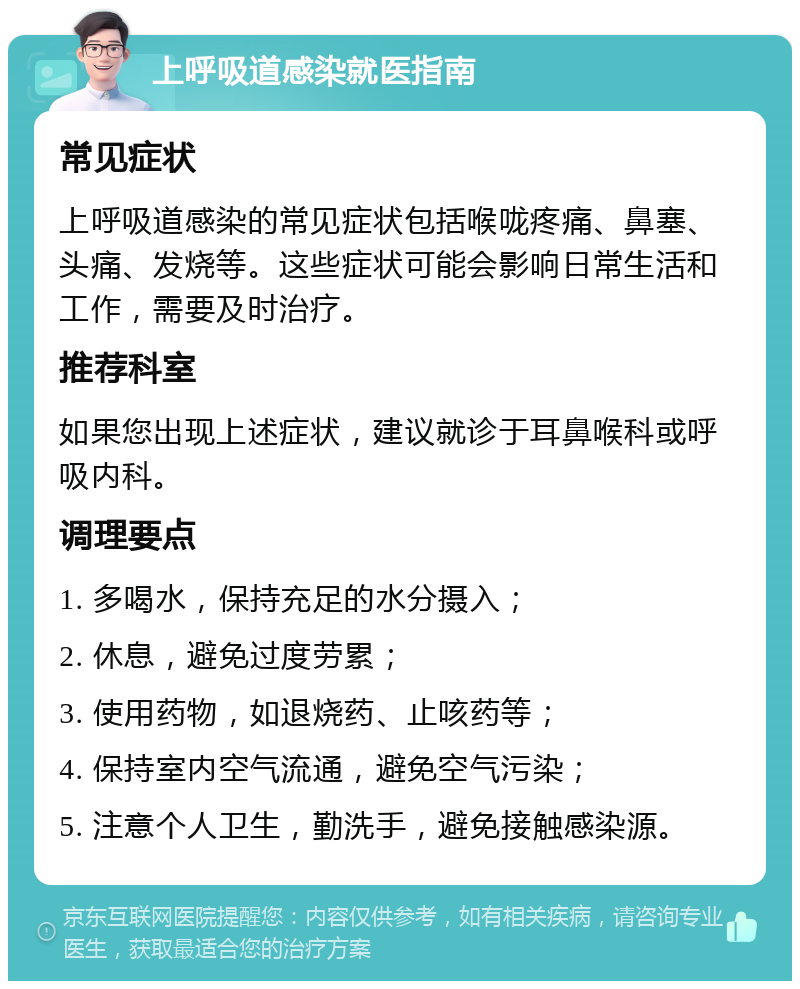 上呼吸道感染就医指南 常见症状 上呼吸道感染的常见症状包括喉咙疼痛、鼻塞、头痛、发烧等。这些症状可能会影响日常生活和工作，需要及时治疗。 推荐科室 如果您出现上述症状，建议就诊于耳鼻喉科或呼吸内科。 调理要点 1. 多喝水，保持充足的水分摄入； 2. 休息，避免过度劳累； 3. 使用药物，如退烧药、止咳药等； 4. 保持室内空气流通，避免空气污染； 5. 注意个人卫生，勤洗手，避免接触感染源。