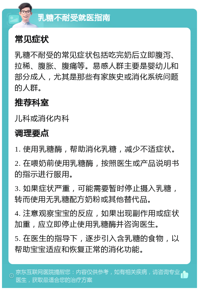 乳糖不耐受就医指南 常见症状 乳糖不耐受的常见症状包括吃完奶后立即腹泻、拉稀、腹胀、腹痛等。易感人群主要是婴幼儿和部分成人，尤其是那些有家族史或消化系统问题的人群。 推荐科室 儿科或消化内科 调理要点 1. 使用乳糖酶，帮助消化乳糖，减少不适症状。 2. 在喂奶前使用乳糖酶，按照医生或产品说明书的指示进行服用。 3. 如果症状严重，可能需要暂时停止摄入乳糖，转而使用无乳糖配方奶粉或其他替代品。 4. 注意观察宝宝的反应，如果出现副作用或症状加重，应立即停止使用乳糖酶并咨询医生。 5. 在医生的指导下，逐步引入含乳糖的食物，以帮助宝宝适应和恢复正常的消化功能。