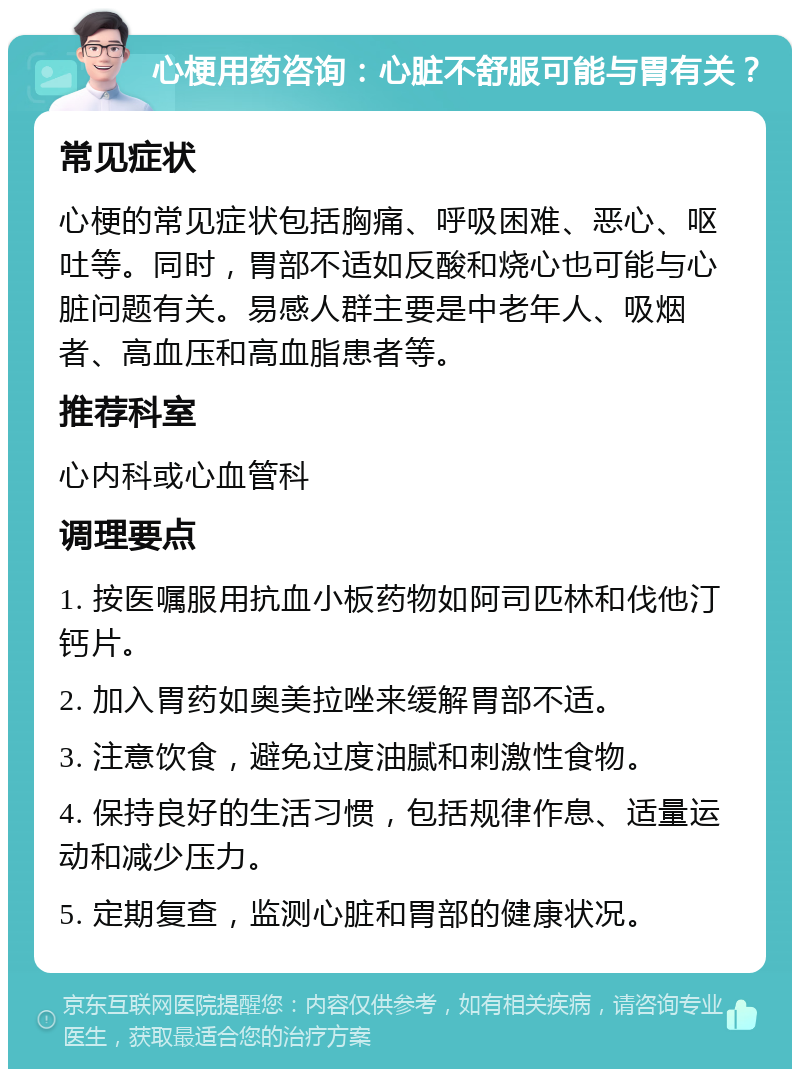 心梗用药咨询：心脏不舒服可能与胃有关？ 常见症状 心梗的常见症状包括胸痛、呼吸困难、恶心、呕吐等。同时，胃部不适如反酸和烧心也可能与心脏问题有关。易感人群主要是中老年人、吸烟者、高血压和高血脂患者等。 推荐科室 心内科或心血管科 调理要点 1. 按医嘱服用抗血小板药物如阿司匹林和伐他汀钙片。 2. 加入胃药如奥美拉唑来缓解胃部不适。 3. 注意饮食，避免过度油腻和刺激性食物。 4. 保持良好的生活习惯，包括规律作息、适量运动和减少压力。 5. 定期复查，监测心脏和胃部的健康状况。