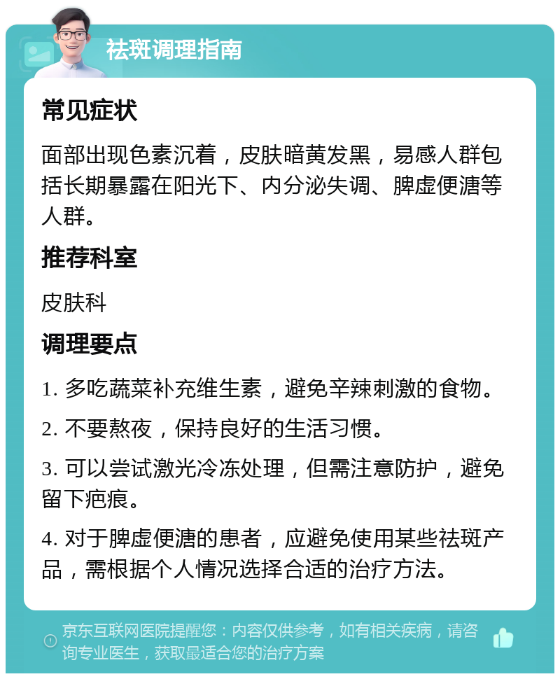 祛斑调理指南 常见症状 面部出现色素沉着，皮肤暗黄发黑，易感人群包括长期暴露在阳光下、内分泌失调、脾虚便溏等人群。 推荐科室 皮肤科 调理要点 1. 多吃蔬菜补充维生素，避免辛辣刺激的食物。 2. 不要熬夜，保持良好的生活习惯。 3. 可以尝试激光冷冻处理，但需注意防护，避免留下疤痕。 4. 对于脾虚便溏的患者，应避免使用某些祛斑产品，需根据个人情况选择合适的治疗方法。