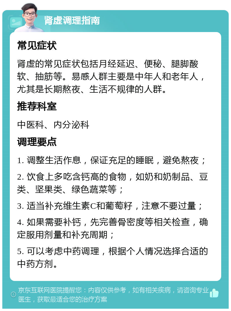 肾虚调理指南 常见症状 肾虚的常见症状包括月经延迟、便秘、腿脚酸软、抽筋等。易感人群主要是中年人和老年人，尤其是长期熬夜、生活不规律的人群。 推荐科室 中医科、内分泌科 调理要点 1. 调整生活作息，保证充足的睡眠，避免熬夜； 2. 饮食上多吃含钙高的食物，如奶和奶制品、豆类、坚果类、绿色蔬菜等； 3. 适当补充维生素C和葡萄籽，注意不要过量； 4. 如果需要补钙，先完善骨密度等相关检查，确定服用剂量和补充周期； 5. 可以考虑中药调理，根据个人情况选择合适的中药方剂。