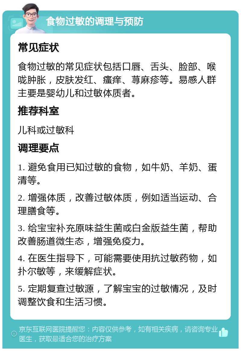 食物过敏的调理与预防 常见症状 食物过敏的常见症状包括口唇、舌头、脸部、喉咙肿胀，皮肤发红、瘙痒、荨麻疹等。易感人群主要是婴幼儿和过敏体质者。 推荐科室 儿科或过敏科 调理要点 1. 避免食用已知过敏的食物，如牛奶、羊奶、蛋清等。 2. 增强体质，改善过敏体质，例如适当运动、合理膳食等。 3. 给宝宝补充原味益生菌或白金版益生菌，帮助改善肠道微生态，增强免疫力。 4. 在医生指导下，可能需要使用抗过敏药物，如扑尔敏等，来缓解症状。 5. 定期复查过敏源，了解宝宝的过敏情况，及时调整饮食和生活习惯。