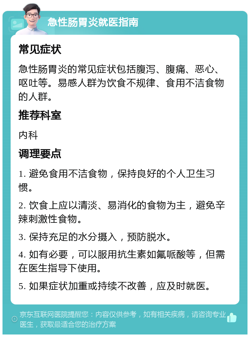 急性肠胃炎就医指南 常见症状 急性肠胃炎的常见症状包括腹泻、腹痛、恶心、呕吐等。易感人群为饮食不规律、食用不洁食物的人群。 推荐科室 内科 调理要点 1. 避免食用不洁食物，保持良好的个人卫生习惯。 2. 饮食上应以清淡、易消化的食物为主，避免辛辣刺激性食物。 3. 保持充足的水分摄入，预防脱水。 4. 如有必要，可以服用抗生素如氟哌酸等，但需在医生指导下使用。 5. 如果症状加重或持续不改善，应及时就医。