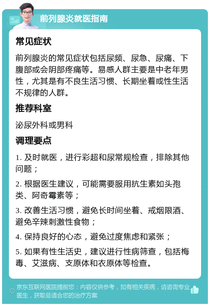 前列腺炎就医指南 常见症状 前列腺炎的常见症状包括尿频、尿急、尿痛、下腹部或会阴部疼痛等。易感人群主要是中老年男性，尤其是有不良生活习惯、长期坐着或性生活不规律的人群。 推荐科室 泌尿外科或男科 调理要点 1. 及时就医，进行彩超和尿常规检查，排除其他问题； 2. 根据医生建议，可能需要服用抗生素如头孢类、阿奇霉素等； 3. 改善生活习惯，避免长时间坐着、戒烟限酒、避免辛辣刺激性食物； 4. 保持良好的心态，避免过度焦虑和紧张； 5. 如果有性生活史，建议进行性病筛查，包括梅毒、艾滋病、支原体和衣原体等检查。