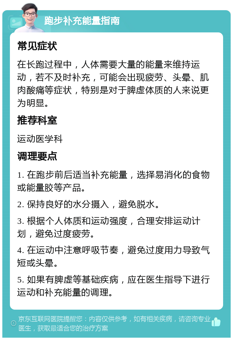 跑步补充能量指南 常见症状 在长跑过程中，人体需要大量的能量来维持运动，若不及时补充，可能会出现疲劳、头晕、肌肉酸痛等症状，特别是对于脾虚体质的人来说更为明显。 推荐科室 运动医学科 调理要点 1. 在跑步前后适当补充能量，选择易消化的食物或能量胶等产品。 2. 保持良好的水分摄入，避免脱水。 3. 根据个人体质和运动强度，合理安排运动计划，避免过度疲劳。 4. 在运动中注意呼吸节奏，避免过度用力导致气短或头晕。 5. 如果有脾虚等基础疾病，应在医生指导下进行运动和补充能量的调理。