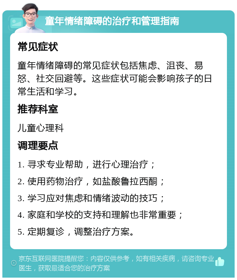 童年情绪障碍的治疗和管理指南 常见症状 童年情绪障碍的常见症状包括焦虑、沮丧、易怒、社交回避等。这些症状可能会影响孩子的日常生活和学习。 推荐科室 儿童心理科 调理要点 1. 寻求专业帮助，进行心理治疗； 2. 使用药物治疗，如盐酸鲁拉西酮； 3. 学习应对焦虑和情绪波动的技巧； 4. 家庭和学校的支持和理解也非常重要； 5. 定期复诊，调整治疗方案。