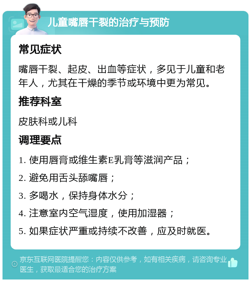 儿童嘴唇干裂的治疗与预防 常见症状 嘴唇干裂、起皮、出血等症状，多见于儿童和老年人，尤其在干燥的季节或环境中更为常见。 推荐科室 皮肤科或儿科 调理要点 1. 使用唇膏或维生素E乳膏等滋润产品； 2. 避免用舌头舔嘴唇； 3. 多喝水，保持身体水分； 4. 注意室内空气湿度，使用加湿器； 5. 如果症状严重或持续不改善，应及时就医。