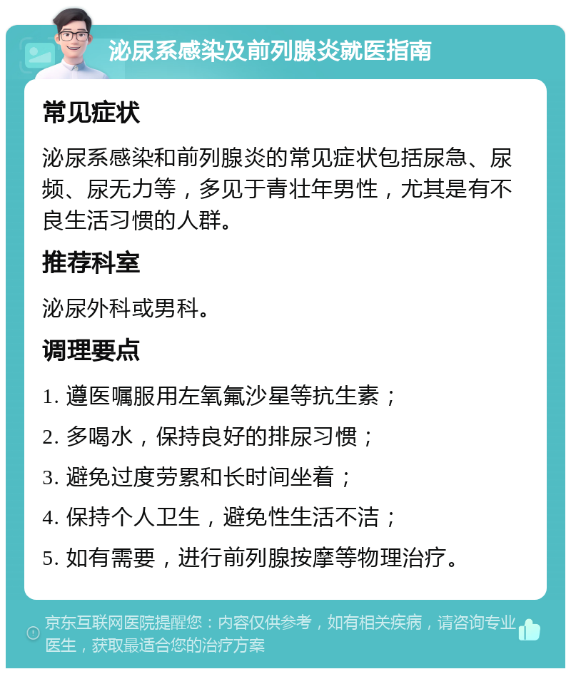 泌尿系感染及前列腺炎就医指南 常见症状 泌尿系感染和前列腺炎的常见症状包括尿急、尿频、尿无力等，多见于青壮年男性，尤其是有不良生活习惯的人群。 推荐科室 泌尿外科或男科。 调理要点 1. 遵医嘱服用左氧氟沙星等抗生素； 2. 多喝水，保持良好的排尿习惯； 3. 避免过度劳累和长时间坐着； 4. 保持个人卫生，避免性生活不洁； 5. 如有需要，进行前列腺按摩等物理治疗。