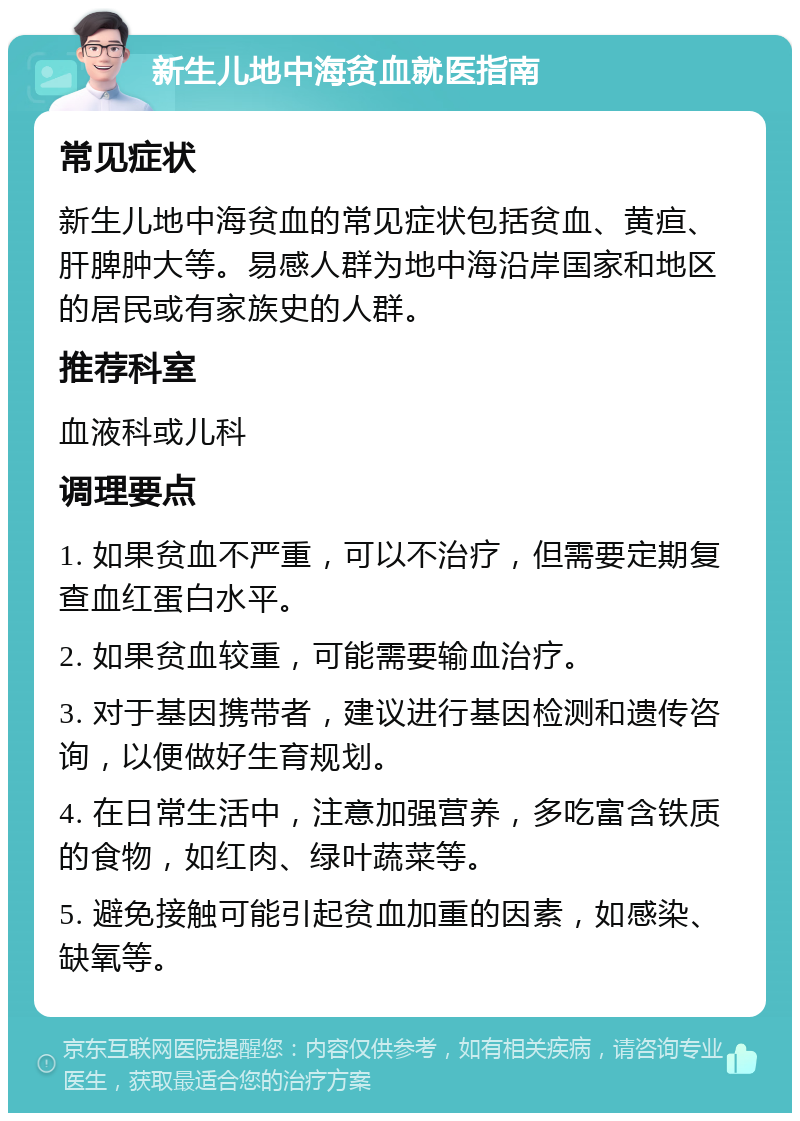 新生儿地中海贫血就医指南 常见症状 新生儿地中海贫血的常见症状包括贫血、黄疸、肝脾肿大等。易感人群为地中海沿岸国家和地区的居民或有家族史的人群。 推荐科室 血液科或儿科 调理要点 1. 如果贫血不严重，可以不治疗，但需要定期复查血红蛋白水平。 2. 如果贫血较重，可能需要输血治疗。 3. 对于基因携带者，建议进行基因检测和遗传咨询，以便做好生育规划。 4. 在日常生活中，注意加强营养，多吃富含铁质的食物，如红肉、绿叶蔬菜等。 5. 避免接触可能引起贫血加重的因素，如感染、缺氧等。