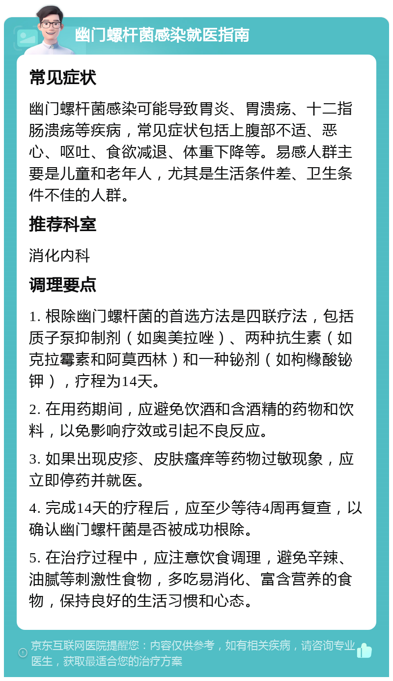 幽门螺杆菌感染就医指南 常见症状 幽门螺杆菌感染可能导致胃炎、胃溃疡、十二指肠溃疡等疾病，常见症状包括上腹部不适、恶心、呕吐、食欲减退、体重下降等。易感人群主要是儿童和老年人，尤其是生活条件差、卫生条件不佳的人群。 推荐科室 消化内科 调理要点 1. 根除幽门螺杆菌的首选方法是四联疗法，包括质子泵抑制剂（如奥美拉唑）、两种抗生素（如克拉霉素和阿莫西林）和一种铋剂（如枸橼酸铋钾），疗程为14天。 2. 在用药期间，应避免饮酒和含酒精的药物和饮料，以免影响疗效或引起不良反应。 3. 如果出现皮疹、皮肤瘙痒等药物过敏现象，应立即停药并就医。 4. 完成14天的疗程后，应至少等待4周再复查，以确认幽门螺杆菌是否被成功根除。 5. 在治疗过程中，应注意饮食调理，避免辛辣、油腻等刺激性食物，多吃易消化、富含营养的食物，保持良好的生活习惯和心态。