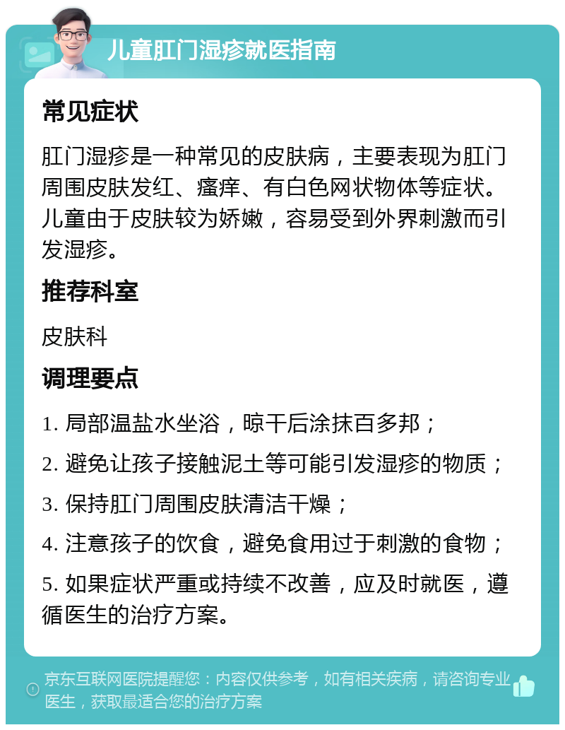 儿童肛门湿疹就医指南 常见症状 肛门湿疹是一种常见的皮肤病，主要表现为肛门周围皮肤发红、瘙痒、有白色网状物体等症状。儿童由于皮肤较为娇嫩，容易受到外界刺激而引发湿疹。 推荐科室 皮肤科 调理要点 1. 局部温盐水坐浴，晾干后涂抹百多邦； 2. 避免让孩子接触泥土等可能引发湿疹的物质； 3. 保持肛门周围皮肤清洁干燥； 4. 注意孩子的饮食，避免食用过于刺激的食物； 5. 如果症状严重或持续不改善，应及时就医，遵循医生的治疗方案。