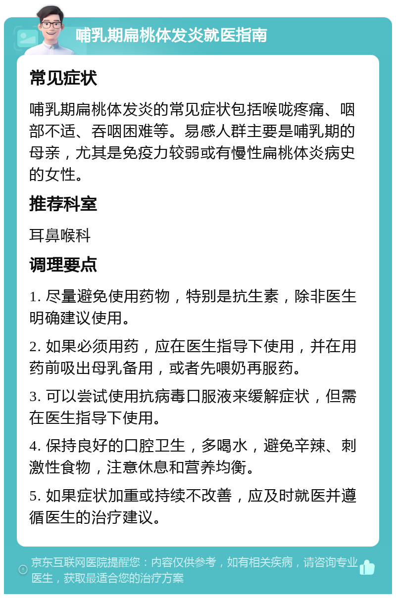 哺乳期扁桃体发炎就医指南 常见症状 哺乳期扁桃体发炎的常见症状包括喉咙疼痛、咽部不适、吞咽困难等。易感人群主要是哺乳期的母亲，尤其是免疫力较弱或有慢性扁桃体炎病史的女性。 推荐科室 耳鼻喉科 调理要点 1. 尽量避免使用药物，特别是抗生素，除非医生明确建议使用。 2. 如果必须用药，应在医生指导下使用，并在用药前吸出母乳备用，或者先喂奶再服药。 3. 可以尝试使用抗病毒口服液来缓解症状，但需在医生指导下使用。 4. 保持良好的口腔卫生，多喝水，避免辛辣、刺激性食物，注意休息和营养均衡。 5. 如果症状加重或持续不改善，应及时就医并遵循医生的治疗建议。