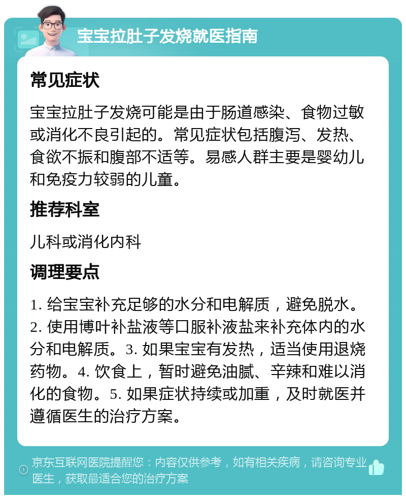 宝宝拉肚子发烧就医指南 常见症状 宝宝拉肚子发烧可能是由于肠道感染、食物过敏或消化不良引起的。常见症状包括腹泻、发热、食欲不振和腹部不适等。易感人群主要是婴幼儿和免疫力较弱的儿童。 推荐科室 儿科或消化内科 调理要点 1. 给宝宝补充足够的水分和电解质，避免脱水。2. 使用博叶补盐液等口服补液盐来补充体内的水分和电解质。3. 如果宝宝有发热，适当使用退烧药物。4. 饮食上，暂时避免油腻、辛辣和难以消化的食物。5. 如果症状持续或加重，及时就医并遵循医生的治疗方案。