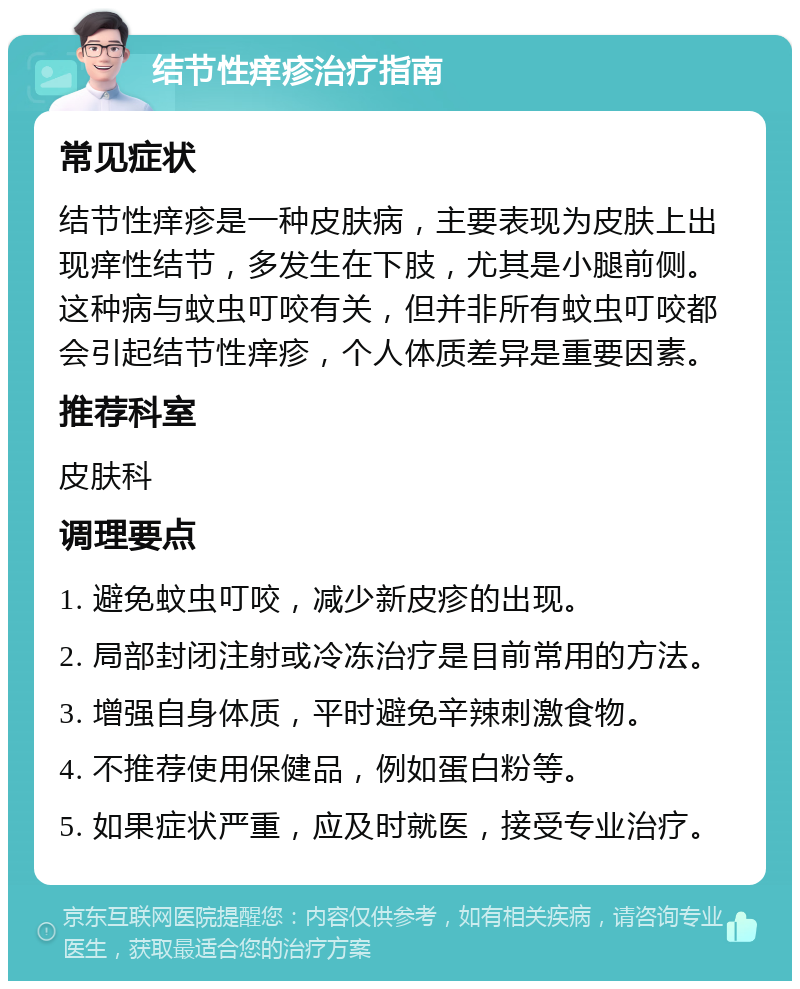 结节性痒疹治疗指南 常见症状 结节性痒疹是一种皮肤病，主要表现为皮肤上出现痒性结节，多发生在下肢，尤其是小腿前侧。这种病与蚊虫叮咬有关，但并非所有蚊虫叮咬都会引起结节性痒疹，个人体质差异是重要因素。 推荐科室 皮肤科 调理要点 1. 避免蚊虫叮咬，减少新皮疹的出现。 2. 局部封闭注射或冷冻治疗是目前常用的方法。 3. 增强自身体质，平时避免辛辣刺激食物。 4. 不推荐使用保健品，例如蛋白粉等。 5. 如果症状严重，应及时就医，接受专业治疗。