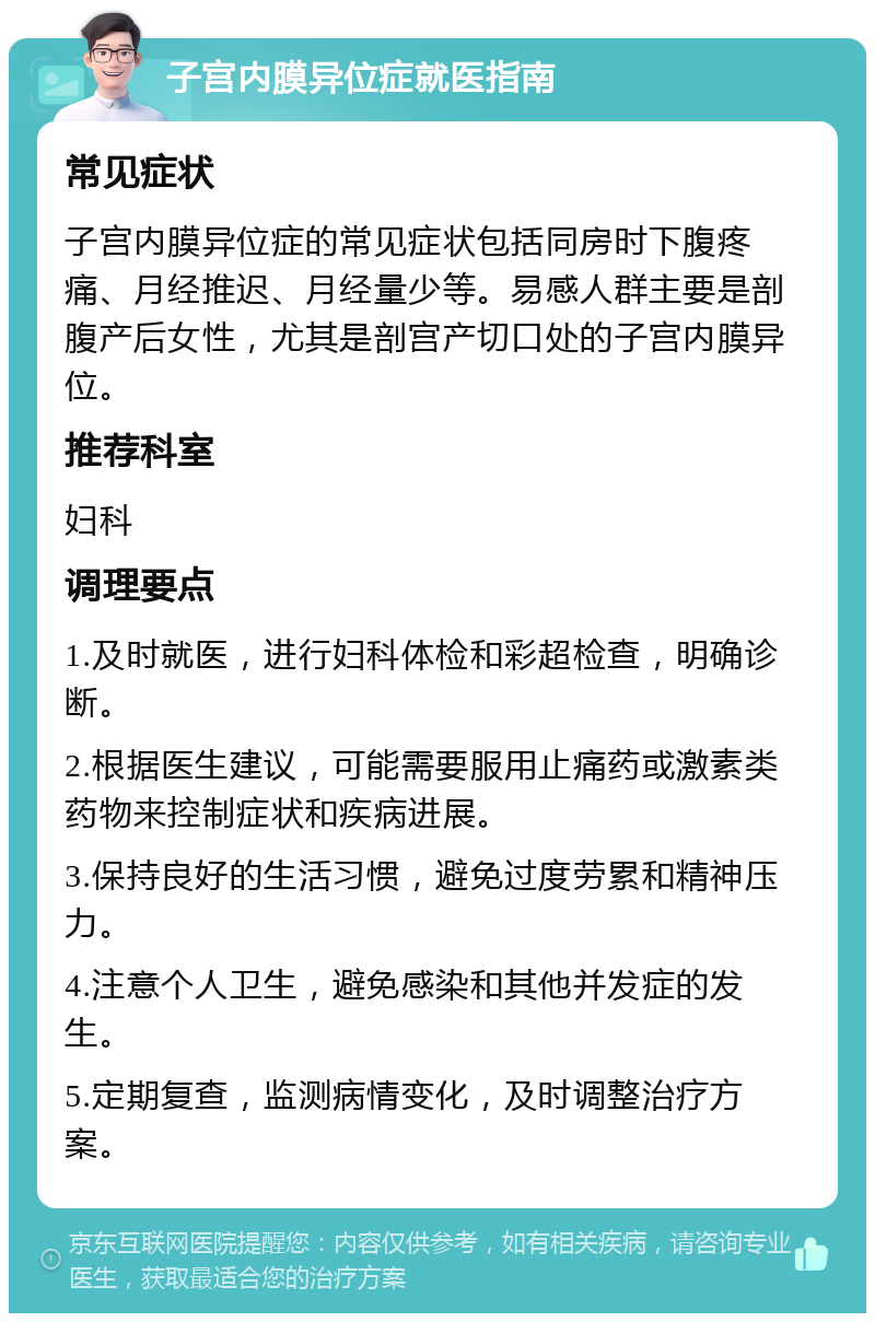 子宫内膜异位症就医指南 常见症状 子宫内膜异位症的常见症状包括同房时下腹疼痛、月经推迟、月经量少等。易感人群主要是剖腹产后女性，尤其是剖宫产切口处的子宫内膜异位。 推荐科室 妇科 调理要点 1.及时就医，进行妇科体检和彩超检查，明确诊断。 2.根据医生建议，可能需要服用止痛药或激素类药物来控制症状和疾病进展。 3.保持良好的生活习惯，避免过度劳累和精神压力。 4.注意个人卫生，避免感染和其他并发症的发生。 5.定期复查，监测病情变化，及时调整治疗方案。