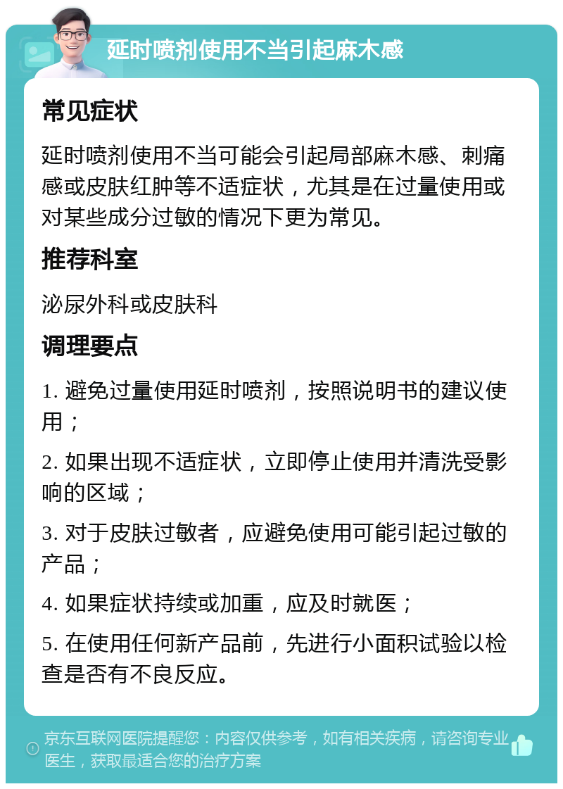 延时喷剂使用不当引起麻木感 常见症状 延时喷剂使用不当可能会引起局部麻木感、刺痛感或皮肤红肿等不适症状，尤其是在过量使用或对某些成分过敏的情况下更为常见。 推荐科室 泌尿外科或皮肤科 调理要点 1. 避免过量使用延时喷剂，按照说明书的建议使用； 2. 如果出现不适症状，立即停止使用并清洗受影响的区域； 3. 对于皮肤过敏者，应避免使用可能引起过敏的产品； 4. 如果症状持续或加重，应及时就医； 5. 在使用任何新产品前，先进行小面积试验以检查是否有不良反应。