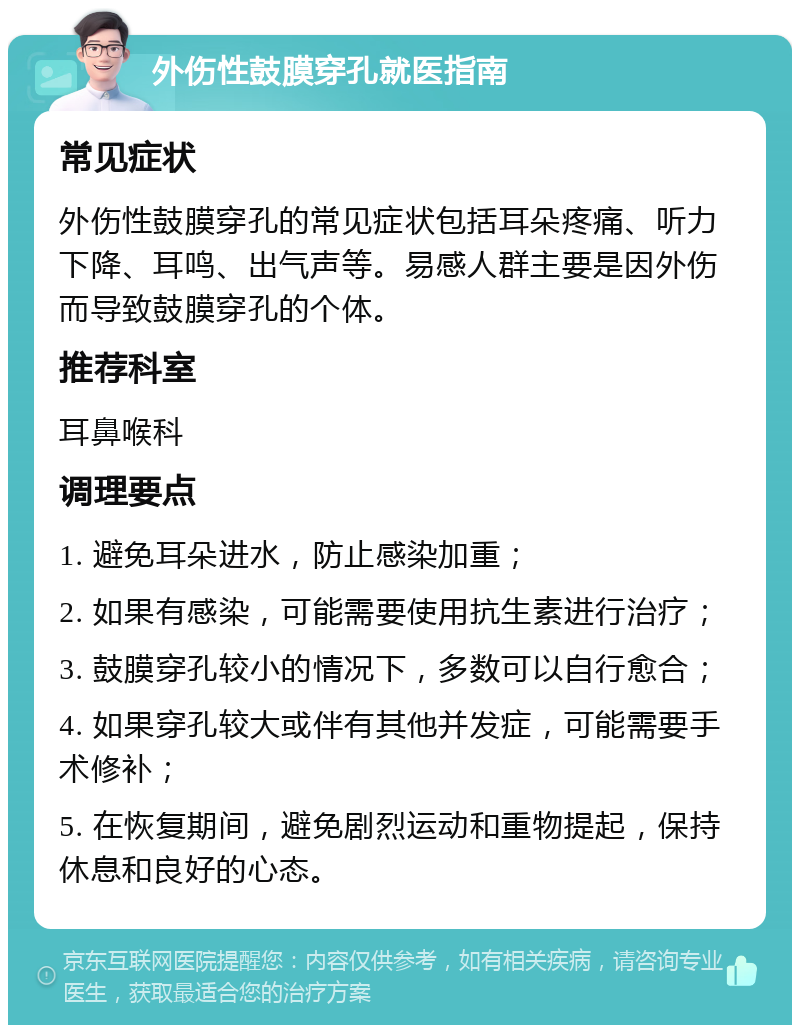 外伤性鼓膜穿孔就医指南 常见症状 外伤性鼓膜穿孔的常见症状包括耳朵疼痛、听力下降、耳鸣、出气声等。易感人群主要是因外伤而导致鼓膜穿孔的个体。 推荐科室 耳鼻喉科 调理要点 1. 避免耳朵进水，防止感染加重； 2. 如果有感染，可能需要使用抗生素进行治疗； 3. 鼓膜穿孔较小的情况下，多数可以自行愈合； 4. 如果穿孔较大或伴有其他并发症，可能需要手术修补； 5. 在恢复期间，避免剧烈运动和重物提起，保持休息和良好的心态。