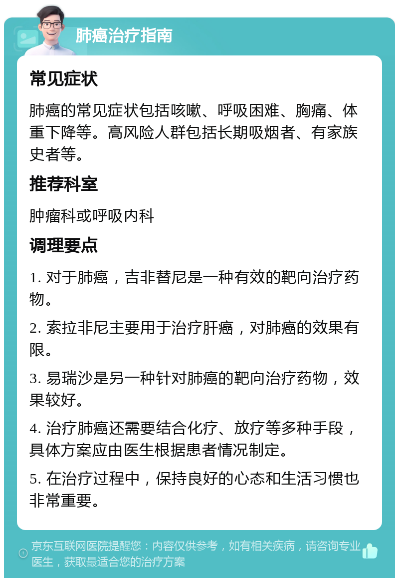 肺癌治疗指南 常见症状 肺癌的常见症状包括咳嗽、呼吸困难、胸痛、体重下降等。高风险人群包括长期吸烟者、有家族史者等。 推荐科室 肿瘤科或呼吸内科 调理要点 1. 对于肺癌，吉非替尼是一种有效的靶向治疗药物。 2. 索拉非尼主要用于治疗肝癌，对肺癌的效果有限。 3. 易瑞沙是另一种针对肺癌的靶向治疗药物，效果较好。 4. 治疗肺癌还需要结合化疗、放疗等多种手段，具体方案应由医生根据患者情况制定。 5. 在治疗过程中，保持良好的心态和生活习惯也非常重要。