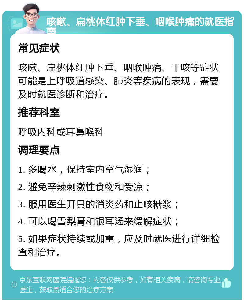 咳嗽、扁桃体红肿下垂、咽喉肿痛的就医指南 常见症状 咳嗽、扁桃体红肿下垂、咽喉肿痛、干咳等症状可能是上呼吸道感染、肺炎等疾病的表现，需要及时就医诊断和治疗。 推荐科室 呼吸内科或耳鼻喉科 调理要点 1. 多喝水，保持室内空气湿润； 2. 避免辛辣刺激性食物和受凉； 3. 服用医生开具的消炎药和止咳糖浆； 4. 可以喝雪梨膏和银耳汤来缓解症状； 5. 如果症状持续或加重，应及时就医进行详细检查和治疗。