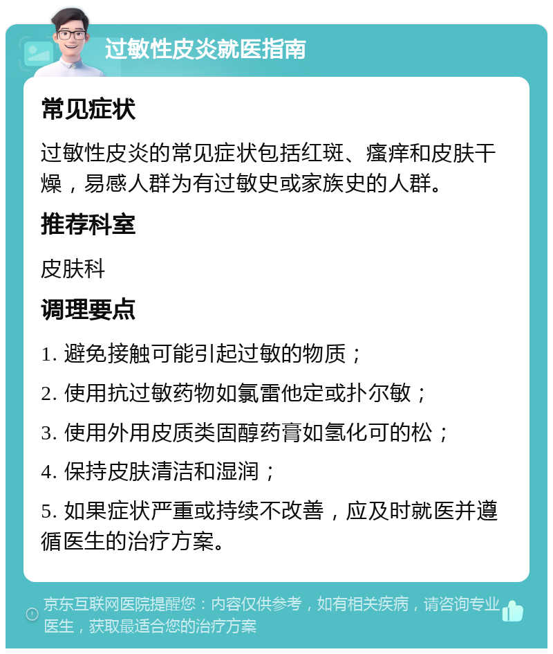 过敏性皮炎就医指南 常见症状 过敏性皮炎的常见症状包括红斑、瘙痒和皮肤干燥，易感人群为有过敏史或家族史的人群。 推荐科室 皮肤科 调理要点 1. 避免接触可能引起过敏的物质； 2. 使用抗过敏药物如氯雷他定或扑尔敏； 3. 使用外用皮质类固醇药膏如氢化可的松； 4. 保持皮肤清洁和湿润； 5. 如果症状严重或持续不改善，应及时就医并遵循医生的治疗方案。