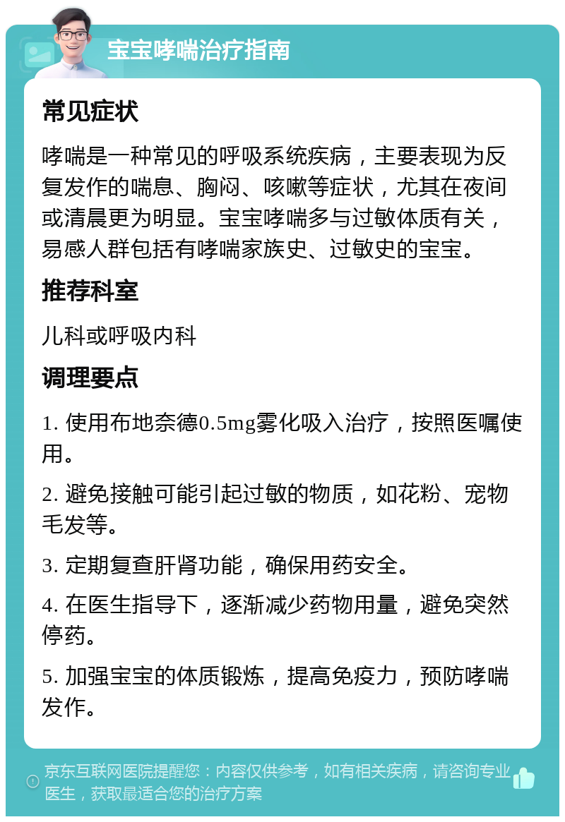 宝宝哮喘治疗指南 常见症状 哮喘是一种常见的呼吸系统疾病，主要表现为反复发作的喘息、胸闷、咳嗽等症状，尤其在夜间或清晨更为明显。宝宝哮喘多与过敏体质有关，易感人群包括有哮喘家族史、过敏史的宝宝。 推荐科室 儿科或呼吸内科 调理要点 1. 使用布地奈德0.5mg雾化吸入治疗，按照医嘱使用。 2. 避免接触可能引起过敏的物质，如花粉、宠物毛发等。 3. 定期复查肝肾功能，确保用药安全。 4. 在医生指导下，逐渐减少药物用量，避免突然停药。 5. 加强宝宝的体质锻炼，提高免疫力，预防哮喘发作。