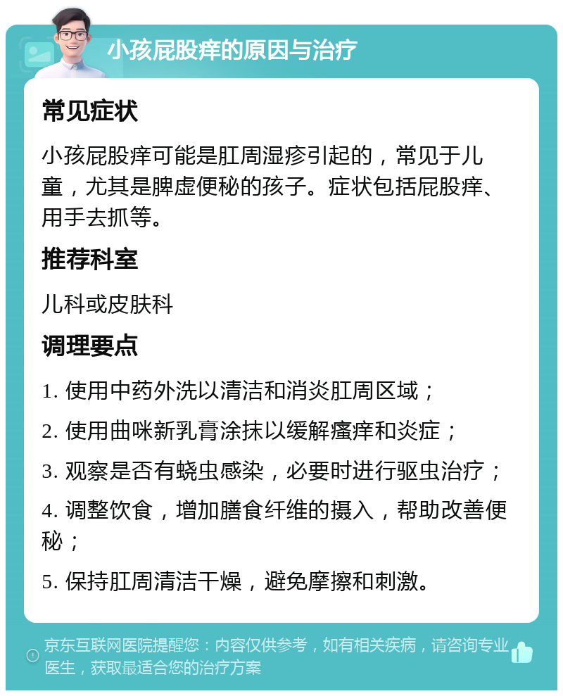 小孩屁股痒的原因与治疗 常见症状 小孩屁股痒可能是肛周湿疹引起的，常见于儿童，尤其是脾虚便秘的孩子。症状包括屁股痒、用手去抓等。 推荐科室 儿科或皮肤科 调理要点 1. 使用中药外洗以清洁和消炎肛周区域； 2. 使用曲咪新乳膏涂抹以缓解瘙痒和炎症； 3. 观察是否有蛲虫感染，必要时进行驱虫治疗； 4. 调整饮食，增加膳食纤维的摄入，帮助改善便秘； 5. 保持肛周清洁干燥，避免摩擦和刺激。