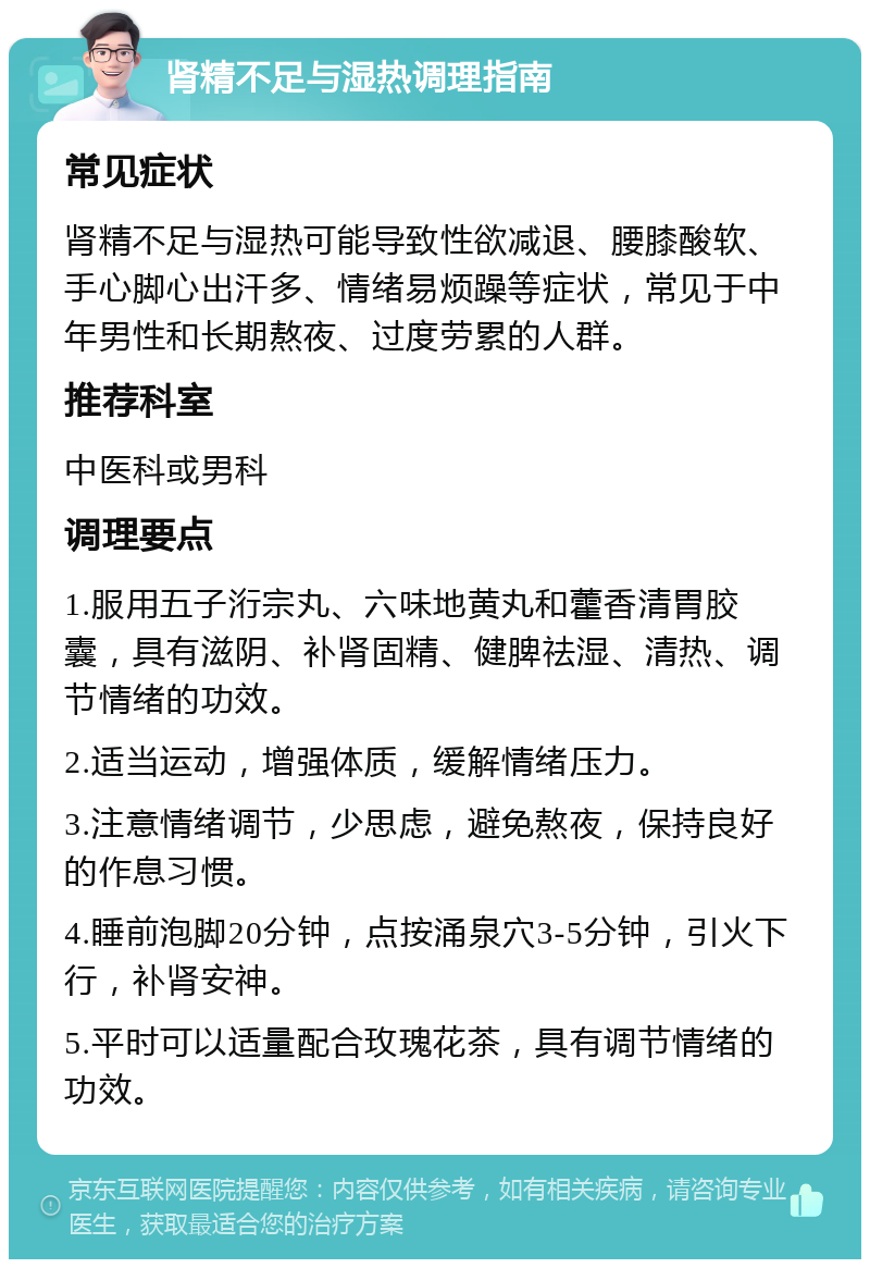 肾精不足与湿热调理指南 常见症状 肾精不足与湿热可能导致性欲减退、腰膝酸软、手心脚心出汗多、情绪易烦躁等症状，常见于中年男性和长期熬夜、过度劳累的人群。 推荐科室 中医科或男科 调理要点 1.服用五子洐宗丸、六味地黄丸和藿香清胃胶囊，具有滋阴、补肾固精、健脾祛湿、清热、调节情绪的功效。 2.适当运动，增强体质，缓解情绪压力。 3.注意情绪调节，少思虑，避免熬夜，保持良好的作息习惯。 4.睡前泡脚20分钟，点按涌泉穴3-5分钟，引火下行，补肾安神。 5.平时可以适量配合玫瑰花茶，具有调节情绪的功效。