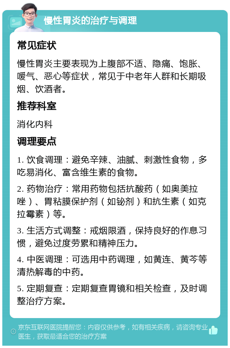 慢性胃炎的治疗与调理 常见症状 慢性胃炎主要表现为上腹部不适、隐痛、饱胀、嗳气、恶心等症状，常见于中老年人群和长期吸烟、饮酒者。 推荐科室 消化内科 调理要点 1. 饮食调理：避免辛辣、油腻、刺激性食物，多吃易消化、富含维生素的食物。 2. 药物治疗：常用药物包括抗酸药（如奥美拉唑）、胃粘膜保护剂（如铋剂）和抗生素（如克拉霉素）等。 3. 生活方式调整：戒烟限酒，保持良好的作息习惯，避免过度劳累和精神压力。 4. 中医调理：可选用中药调理，如黄连、黄芩等清热解毒的中药。 5. 定期复查：定期复查胃镜和相关检查，及时调整治疗方案。