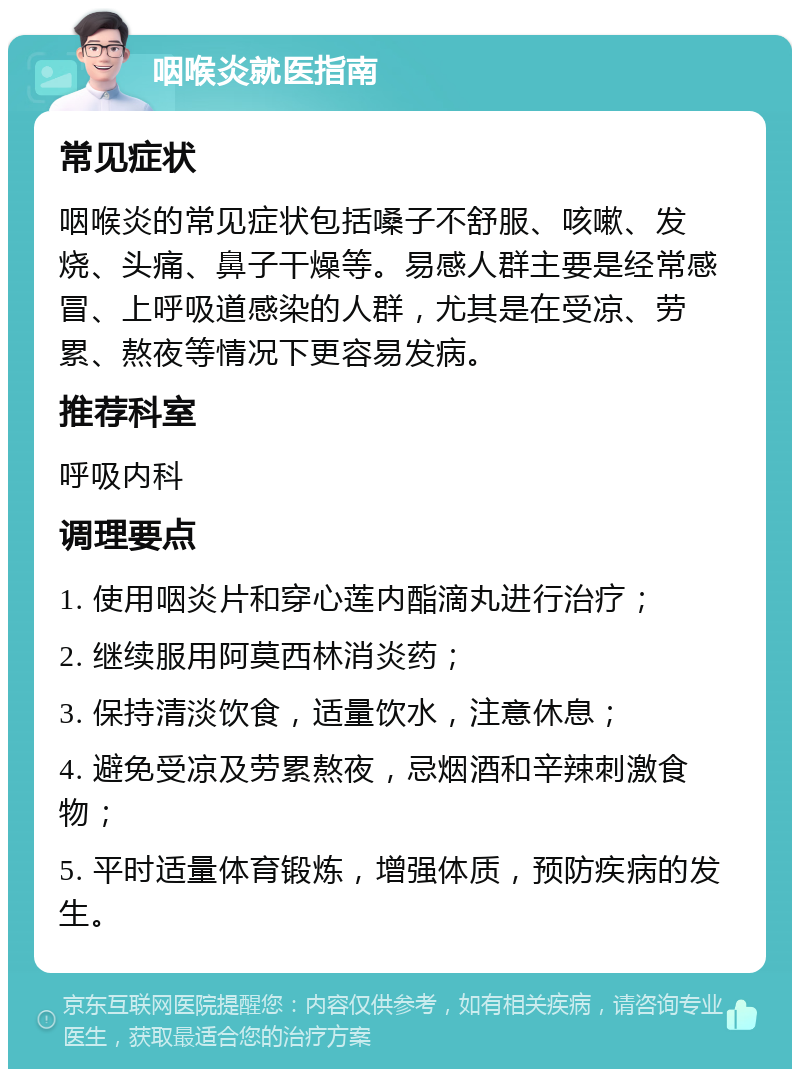 咽喉炎就医指南 常见症状 咽喉炎的常见症状包括嗓子不舒服、咳嗽、发烧、头痛、鼻子干燥等。易感人群主要是经常感冒、上呼吸道感染的人群，尤其是在受凉、劳累、熬夜等情况下更容易发病。 推荐科室 呼吸内科 调理要点 1. 使用咽炎片和穿心莲内酯滴丸进行治疗； 2. 继续服用阿莫西林消炎药； 3. 保持清淡饮食，适量饮水，注意休息； 4. 避免受凉及劳累熬夜，忌烟酒和辛辣刺激食物； 5. 平时适量体育锻炼，增强体质，预防疾病的发生。