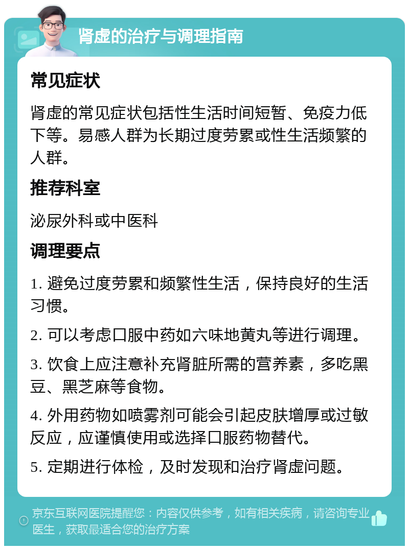 肾虚的治疗与调理指南 常见症状 肾虚的常见症状包括性生活时间短暂、免疫力低下等。易感人群为长期过度劳累或性生活频繁的人群。 推荐科室 泌尿外科或中医科 调理要点 1. 避免过度劳累和频繁性生活，保持良好的生活习惯。 2. 可以考虑口服中药如六味地黄丸等进行调理。 3. 饮食上应注意补充肾脏所需的营养素，多吃黑豆、黑芝麻等食物。 4. 外用药物如喷雾剂可能会引起皮肤增厚或过敏反应，应谨慎使用或选择口服药物替代。 5. 定期进行体检，及时发现和治疗肾虚问题。