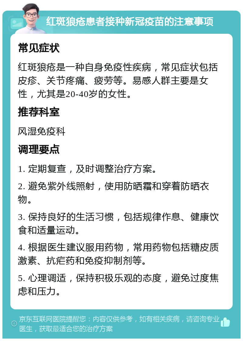 红斑狼疮患者接种新冠疫苗的注意事项 常见症状 红斑狼疮是一种自身免疫性疾病，常见症状包括皮疹、关节疼痛、疲劳等。易感人群主要是女性，尤其是20-40岁的女性。 推荐科室 风湿免疫科 调理要点 1. 定期复查，及时调整治疗方案。 2. 避免紫外线照射，使用防晒霜和穿着防晒衣物。 3. 保持良好的生活习惯，包括规律作息、健康饮食和适量运动。 4. 根据医生建议服用药物，常用药物包括糖皮质激素、抗疟药和免疫抑制剂等。 5. 心理调适，保持积极乐观的态度，避免过度焦虑和压力。