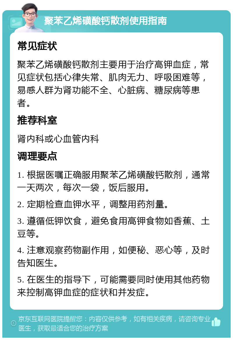 聚苯乙烯磺酸钙散剂使用指南 常见症状 聚苯乙烯磺酸钙散剂主要用于治疗高钾血症，常见症状包括心律失常、肌肉无力、呼吸困难等，易感人群为肾功能不全、心脏病、糖尿病等患者。 推荐科室 肾内科或心血管内科 调理要点 1. 根据医嘱正确服用聚苯乙烯磺酸钙散剂，通常一天两次，每次一袋，饭后服用。 2. 定期检查血钾水平，调整用药剂量。 3. 遵循低钾饮食，避免食用高钾食物如香蕉、土豆等。 4. 注意观察药物副作用，如便秘、恶心等，及时告知医生。 5. 在医生的指导下，可能需要同时使用其他药物来控制高钾血症的症状和并发症。