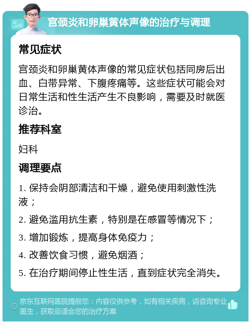 宫颈炎和卵巢黄体声像的治疗与调理 常见症状 宫颈炎和卵巢黄体声像的常见症状包括同房后出血、白带异常、下腹疼痛等。这些症状可能会对日常生活和性生活产生不良影响，需要及时就医诊治。 推荐科室 妇科 调理要点 1. 保持会阴部清洁和干燥，避免使用刺激性洗液； 2. 避免滥用抗生素，特别是在感冒等情况下； 3. 增加锻炼，提高身体免疫力； 4. 改善饮食习惯，避免烟酒； 5. 在治疗期间停止性生活，直到症状完全消失。