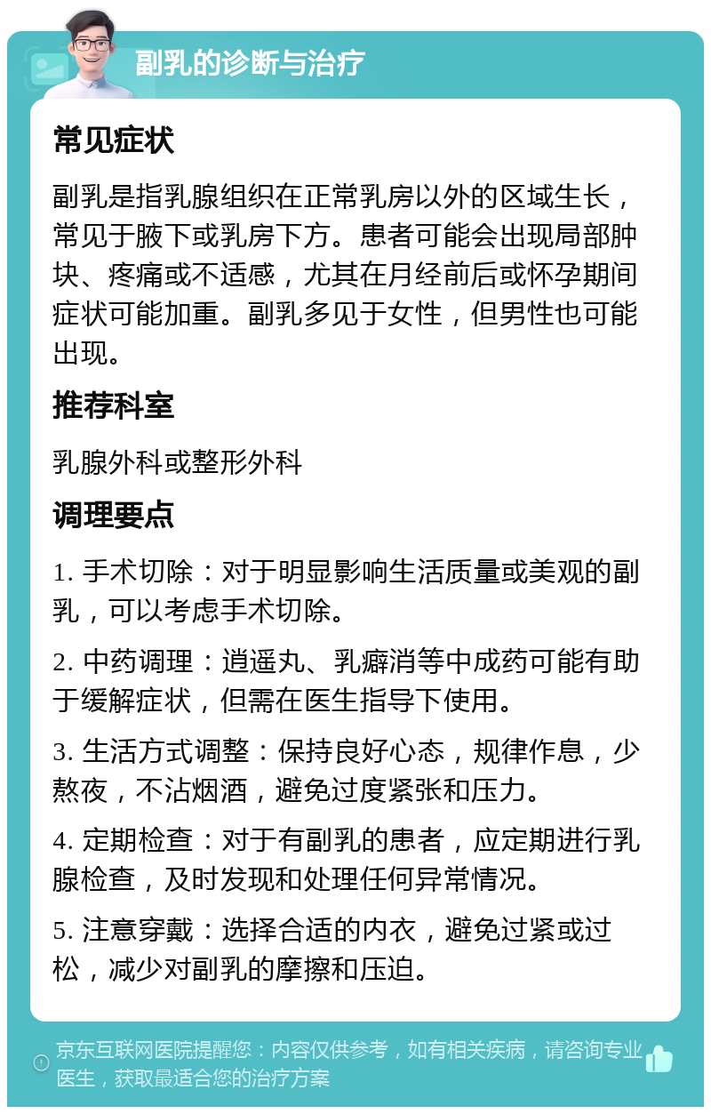 副乳的诊断与治疗 常见症状 副乳是指乳腺组织在正常乳房以外的区域生长，常见于腋下或乳房下方。患者可能会出现局部肿块、疼痛或不适感，尤其在月经前后或怀孕期间症状可能加重。副乳多见于女性，但男性也可能出现。 推荐科室 乳腺外科或整形外科 调理要点 1. 手术切除：对于明显影响生活质量或美观的副乳，可以考虑手术切除。 2. 中药调理：逍遥丸、乳癖消等中成药可能有助于缓解症状，但需在医生指导下使用。 3. 生活方式调整：保持良好心态，规律作息，少熬夜，不沾烟酒，避免过度紧张和压力。 4. 定期检查：对于有副乳的患者，应定期进行乳腺检查，及时发现和处理任何异常情况。 5. 注意穿戴：选择合适的内衣，避免过紧或过松，减少对副乳的摩擦和压迫。