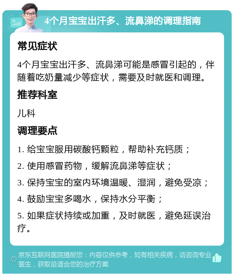 4个月宝宝出汗多、流鼻涕的调理指南 常见症状 4个月宝宝出汗多、流鼻涕可能是感冒引起的，伴随着吃奶量减少等症状，需要及时就医和调理。 推荐科室 儿科 调理要点 1. 给宝宝服用碳酸钙颗粒，帮助补充钙质； 2. 使用感冒药物，缓解流鼻涕等症状； 3. 保持宝宝的室内环境温暖、湿润，避免受凉； 4. 鼓励宝宝多喝水，保持水分平衡； 5. 如果症状持续或加重，及时就医，避免延误治疗。