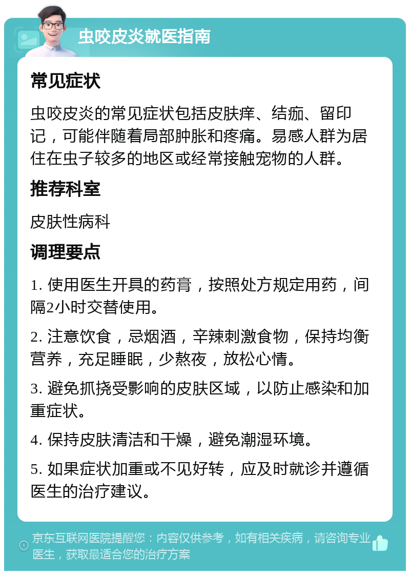 虫咬皮炎就医指南 常见症状 虫咬皮炎的常见症状包括皮肤痒、结痂、留印记，可能伴随着局部肿胀和疼痛。易感人群为居住在虫子较多的地区或经常接触宠物的人群。 推荐科室 皮肤性病科 调理要点 1. 使用医生开具的药膏，按照处方规定用药，间隔2小时交替使用。 2. 注意饮食，忌烟酒，辛辣刺激食物，保持均衡营养，充足睡眠，少熬夜，放松心情。 3. 避免抓挠受影响的皮肤区域，以防止感染和加重症状。 4. 保持皮肤清洁和干燥，避免潮湿环境。 5. 如果症状加重或不见好转，应及时就诊并遵循医生的治疗建议。