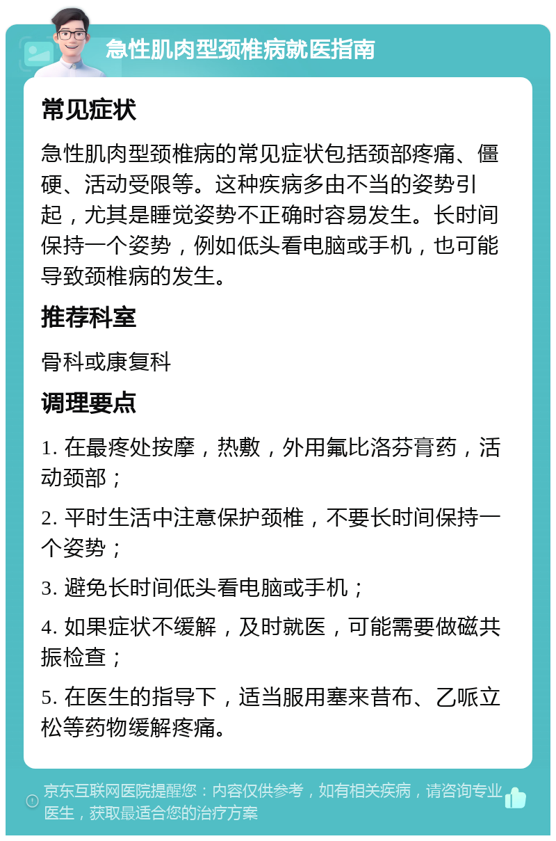 急性肌肉型颈椎病就医指南 常见症状 急性肌肉型颈椎病的常见症状包括颈部疼痛、僵硬、活动受限等。这种疾病多由不当的姿势引起，尤其是睡觉姿势不正确时容易发生。长时间保持一个姿势，例如低头看电脑或手机，也可能导致颈椎病的发生。 推荐科室 骨科或康复科 调理要点 1. 在最疼处按摩，热敷，外用氟比洛芬膏药，活动颈部； 2. 平时生活中注意保护颈椎，不要长时间保持一个姿势； 3. 避免长时间低头看电脑或手机； 4. 如果症状不缓解，及时就医，可能需要做磁共振检查； 5. 在医生的指导下，适当服用塞来昔布、乙哌立松等药物缓解疼痛。