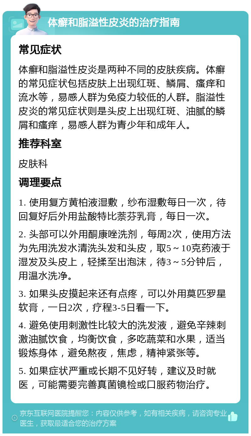 体癣和脂溢性皮炎的治疗指南 常见症状 体癣和脂溢性皮炎是两种不同的皮肤疾病。体癣的常见症状包括皮肤上出现红斑、鳞屑、瘙痒和流水等，易感人群为免疫力较低的人群。脂溢性皮炎的常见症状则是头皮上出现红斑、油腻的鳞屑和瘙痒，易感人群为青少年和成年人。 推荐科室 皮肤科 调理要点 1. 使用复方黄柏液湿敷，纱布湿敷每日一次，待回复好后外用盐酸特比萘芬乳膏，每日一次。 2. 头部可以外用酮康唑洗剂，每周2次，使用方法为先用洗发水清洗头发和头皮，取5～10克药液于湿发及头皮上，轻揉至出泡沫，待3～5分钟后，用温水洗净。 3. 如果头皮摸起来还有点疼，可以外用莫匹罗星软膏，一日2次，疗程3-5日看一下。 4. 避免使用刺激性比较大的洗发液，避免辛辣刺激油腻饮食，均衡饮食，多吃蔬菜和水果，适当锻炼身体，避免熬夜，焦虑，精神紧张等。 5. 如果症状严重或长期不见好转，建议及时就医，可能需要完善真菌镜检或口服药物治疗。