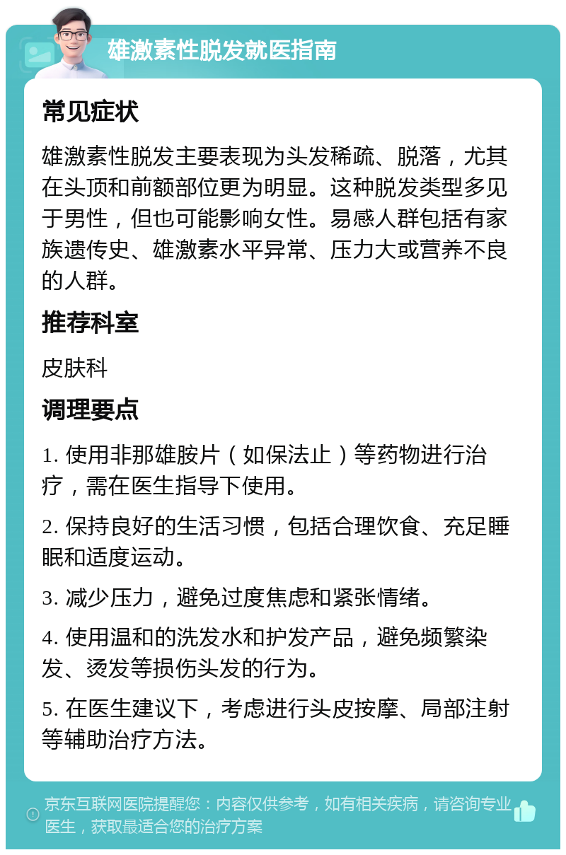 雄激素性脱发就医指南 常见症状 雄激素性脱发主要表现为头发稀疏、脱落，尤其在头顶和前额部位更为明显。这种脱发类型多见于男性，但也可能影响女性。易感人群包括有家族遗传史、雄激素水平异常、压力大或营养不良的人群。 推荐科室 皮肤科 调理要点 1. 使用非那雄胺片（如保法止）等药物进行治疗，需在医生指导下使用。 2. 保持良好的生活习惯，包括合理饮食、充足睡眠和适度运动。 3. 减少压力，避免过度焦虑和紧张情绪。 4. 使用温和的洗发水和护发产品，避免频繁染发、烫发等损伤头发的行为。 5. 在医生建议下，考虑进行头皮按摩、局部注射等辅助治疗方法。