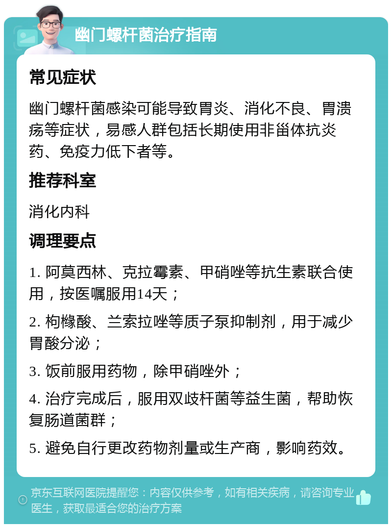 幽门螺杆菌治疗指南 常见症状 幽门螺杆菌感染可能导致胃炎、消化不良、胃溃疡等症状，易感人群包括长期使用非甾体抗炎药、免疫力低下者等。 推荐科室 消化内科 调理要点 1. 阿莫西林、克拉霉素、甲硝唑等抗生素联合使用，按医嘱服用14天； 2. 枸橼酸、兰索拉唑等质子泵抑制剂，用于减少胃酸分泌； 3. 饭前服用药物，除甲硝唑外； 4. 治疗完成后，服用双歧杆菌等益生菌，帮助恢复肠道菌群； 5. 避免自行更改药物剂量或生产商，影响药效。