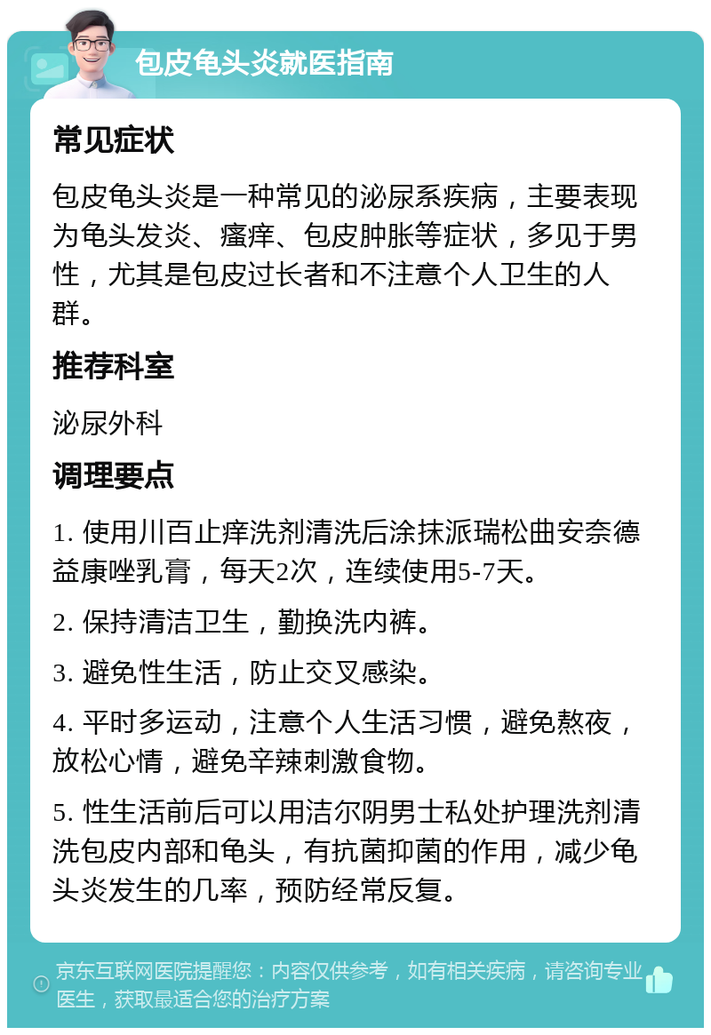 包皮龟头炎就医指南 常见症状 包皮龟头炎是一种常见的泌尿系疾病，主要表现为龟头发炎、瘙痒、包皮肿胀等症状，多见于男性，尤其是包皮过长者和不注意个人卫生的人群。 推荐科室 泌尿外科 调理要点 1. 使用川百止痒洗剂清洗后涂抹派瑞松曲安奈德益康唑乳膏，每天2次，连续使用5-7天。 2. 保持清洁卫生，勤换洗内裤。 3. 避免性生活，防止交叉感染。 4. 平时多运动，注意个人生活习惯，避免熬夜，放松心情，避免辛辣刺激食物。 5. 性生活前后可以用洁尔阴男士私处护理洗剂清洗包皮内部和龟头，有抗菌抑菌的作用，减少龟头炎发生的几率，预防经常反复。