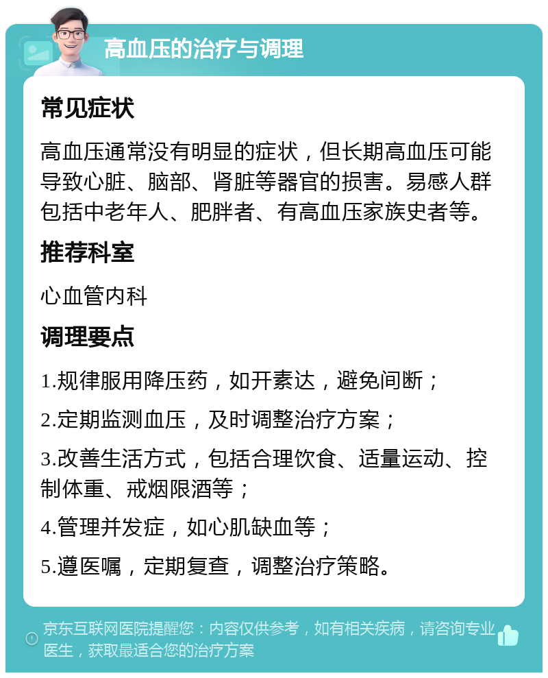 高血压的治疗与调理 常见症状 高血压通常没有明显的症状，但长期高血压可能导致心脏、脑部、肾脏等器官的损害。易感人群包括中老年人、肥胖者、有高血压家族史者等。 推荐科室 心血管内科 调理要点 1.规律服用降压药，如开素达，避免间断； 2.定期监测血压，及时调整治疗方案； 3.改善生活方式，包括合理饮食、适量运动、控制体重、戒烟限酒等； 4.管理并发症，如心肌缺血等； 5.遵医嘱，定期复查，调整治疗策略。