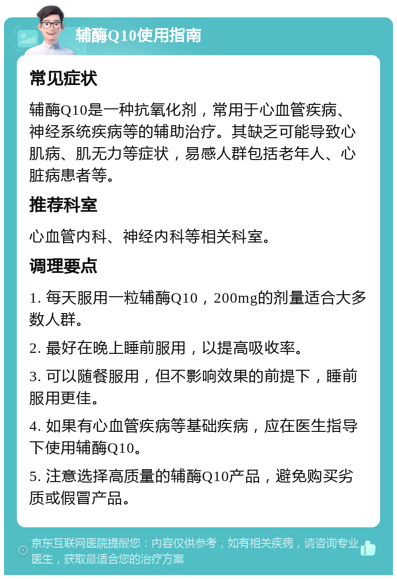 辅酶Q10使用指南 常见症状 辅酶Q10是一种抗氧化剂，常用于心血管疾病、神经系统疾病等的辅助治疗。其缺乏可能导致心肌病、肌无力等症状，易感人群包括老年人、心脏病患者等。 推荐科室 心血管内科、神经内科等相关科室。 调理要点 1. 每天服用一粒辅酶Q10，200mg的剂量适合大多数人群。 2. 最好在晚上睡前服用，以提高吸收率。 3. 可以随餐服用，但不影响效果的前提下，睡前服用更佳。 4. 如果有心血管疾病等基础疾病，应在医生指导下使用辅酶Q10。 5. 注意选择高质量的辅酶Q10产品，避免购买劣质或假冒产品。