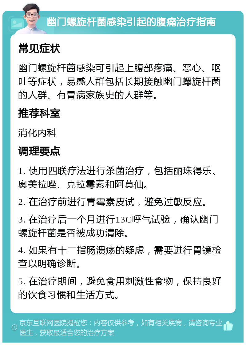 幽门螺旋杆菌感染引起的腹痛治疗指南 常见症状 幽门螺旋杆菌感染可引起上腹部疼痛、恶心、呕吐等症状，易感人群包括长期接触幽门螺旋杆菌的人群、有胃病家族史的人群等。 推荐科室 消化内科 调理要点 1. 使用四联疗法进行杀菌治疗，包括丽珠得乐、奥美拉唑、克拉霉素和阿莫仙。 2. 在治疗前进行青霉素皮试，避免过敏反应。 3. 在治疗后一个月进行13C呼气试验，确认幽门螺旋杆菌是否被成功清除。 4. 如果有十二指肠溃疡的疑虑，需要进行胃镜检查以明确诊断。 5. 在治疗期间，避免食用刺激性食物，保持良好的饮食习惯和生活方式。