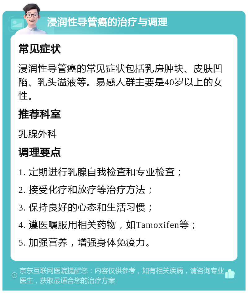 浸润性导管癌的治疗与调理 常见症状 浸润性导管癌的常见症状包括乳房肿块、皮肤凹陷、乳头溢液等。易感人群主要是40岁以上的女性。 推荐科室 乳腺外科 调理要点 1. 定期进行乳腺自我检查和专业检查； 2. 接受化疗和放疗等治疗方法； 3. 保持良好的心态和生活习惯； 4. 遵医嘱服用相关药物，如Tamoxifen等； 5. 加强营养，增强身体免疫力。