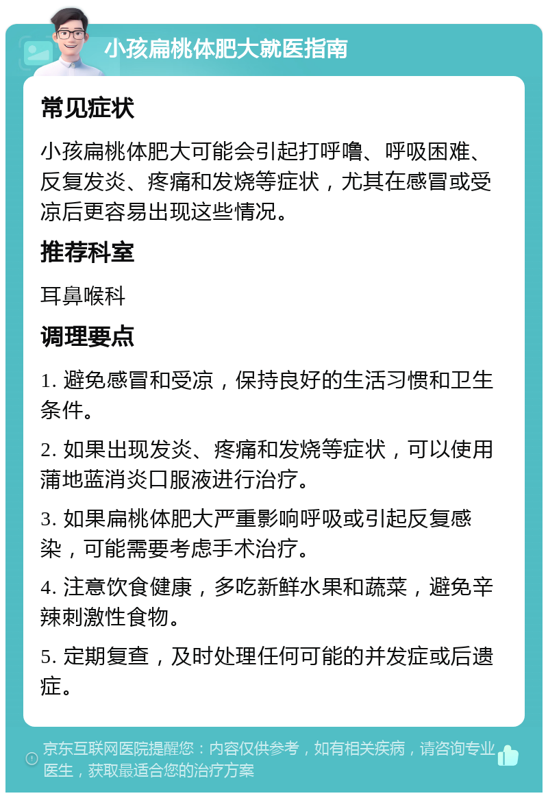 小孩扁桃体肥大就医指南 常见症状 小孩扁桃体肥大可能会引起打呼噜、呼吸困难、反复发炎、疼痛和发烧等症状，尤其在感冒或受凉后更容易出现这些情况。 推荐科室 耳鼻喉科 调理要点 1. 避免感冒和受凉，保持良好的生活习惯和卫生条件。 2. 如果出现发炎、疼痛和发烧等症状，可以使用蒲地蓝消炎口服液进行治疗。 3. 如果扁桃体肥大严重影响呼吸或引起反复感染，可能需要考虑手术治疗。 4. 注意饮食健康，多吃新鲜水果和蔬菜，避免辛辣刺激性食物。 5. 定期复查，及时处理任何可能的并发症或后遗症。